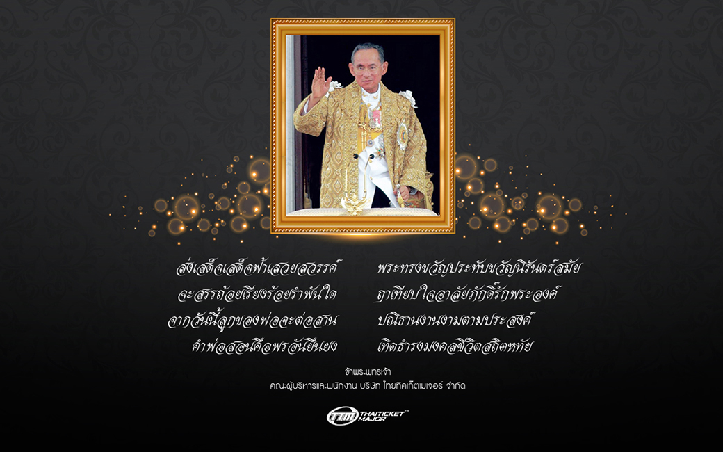 ส่งเสด็จเสด็จฟ้าเสวยสวรรค์ พระทรงขวัญประทับขวัญนิรันดร์สมัย จะสรรถ้อยเรียงร้อยรำพันใด ฤาเทียบใจอาลัยภักดิ์รักพระองค์ จากวันนี้ลูกขอพ่อจะต่อสาน ปณิธานงานงามตามประสงค์ คำพ่อสอนคือพรอันยืนยง เทิดะำรงมงคลชีวิตสถิตหทัย ข้าพระพุทธเจ้า คณะผู้บริหารและพนักงาน บริษัท ไทยทิคเก็ตเมเจอร์ จำกัด